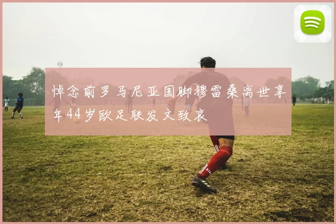 悼念前罗马尼亚国脚穆雷桑离世享年44岁欧足联发文致哀