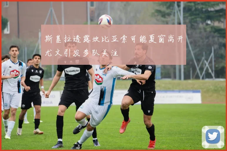 斯基拉透露坎比亚索可能夏窗离开尤文引发多队关注