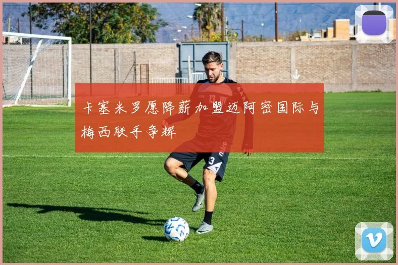 卡塞米罗愿降薪加盟迈阿密国际与梅西联手争辉
