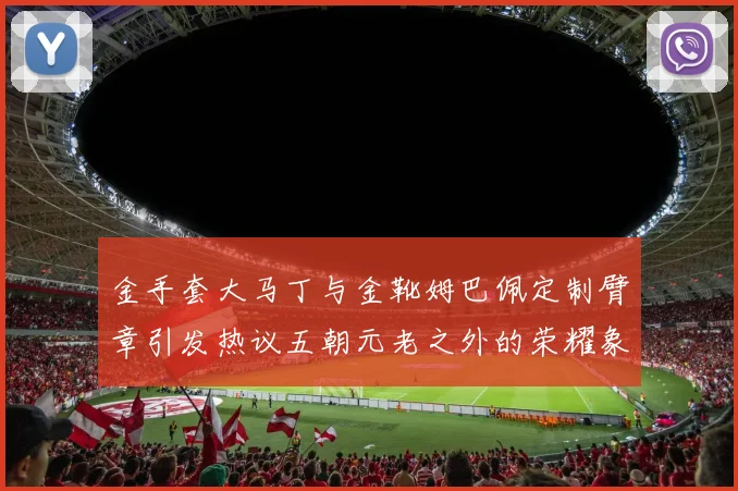 金手套大马丁与金靴姆巴佩定制臂章引发热议五朝元老之外的荣耀象征