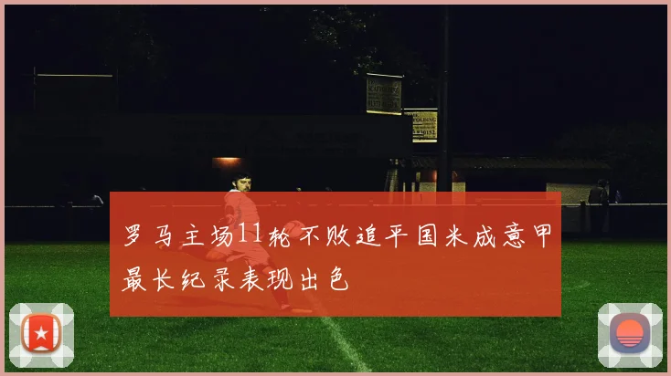 罗马主场11轮不败追平国米成意甲最长纪录表现出色
