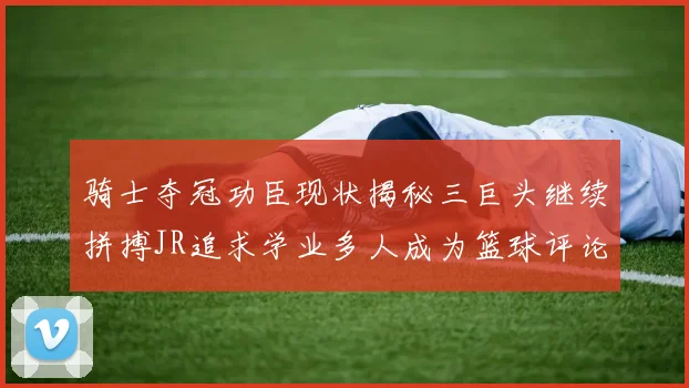 骑士夺冠功臣现状揭秘三巨头继续拼搏JR追求学业多人成为篮球评论员
