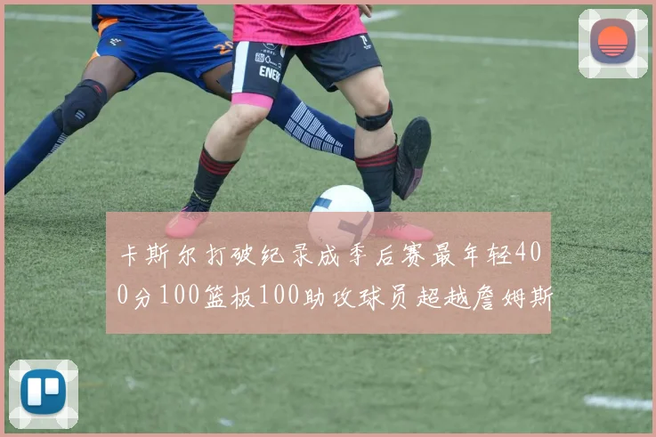 卡斯尔打破纪录成季后赛最年轻400分100篮板100助攻球员超越詹姆斯荣耀时刻