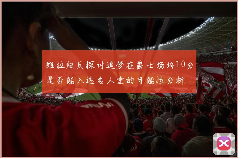 维拉纽瓦探讨追梦在爵士场均10分是否能入选名人堂的可能性分析
