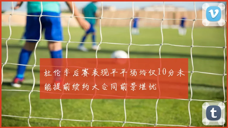 杜伦季后赛表现平平场均仅10分未能提前续约大合同前景堪忧