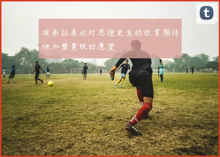 埃弗拉表达对恩德里克的欣赏期待他加盟曼联的愿望