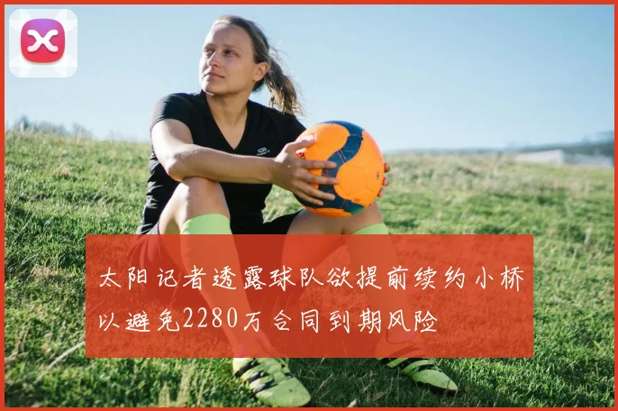 太阳记者透露球队欲提前续约小桥以避免2280万合同到期风险