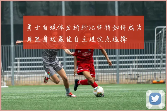 勇士自媒体分析科比怀特如何成为库里身边最佳自主进攻点选择