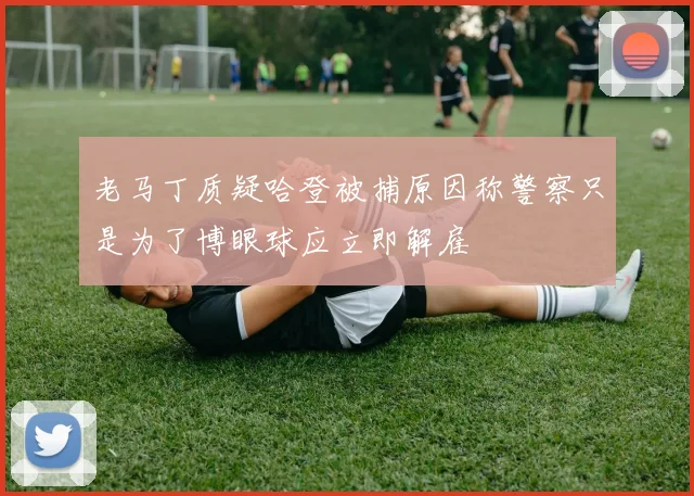 老马丁质疑哈登被捕原因称警察只是为了博眼球应立即解雇