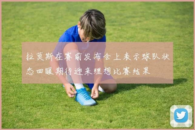 拉莫斯在赛前发布会上表示球队状态回暖期待迎来理想比赛结果