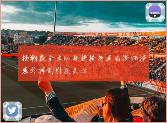 杨瀚森全力以赴拼抢与亚当斯相撞意外摔倒引发关注