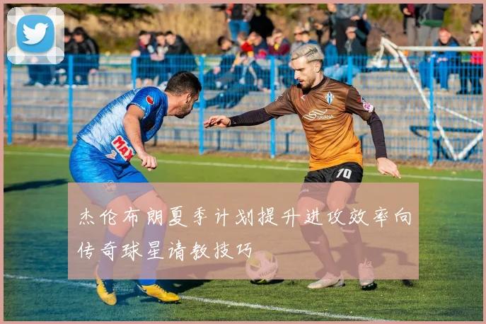 杰伦布朗夏季计划提升进攻效率向传奇球星请教技巧
