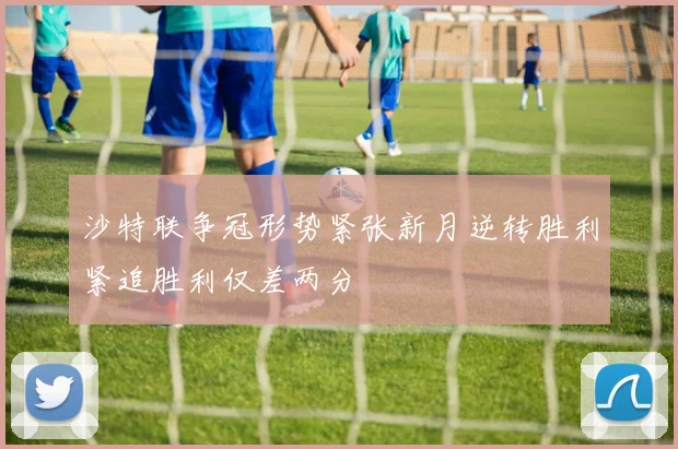 沙特联争冠形势紧张新月逆转胜利紧追胜利仅差两分