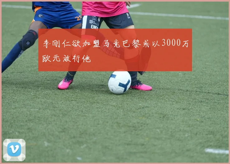 李刚仁欲加盟马竞巴黎或以3000万欧元放行他
