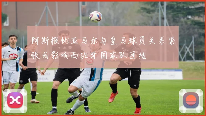 阿斯报忧亚马尔与皇马球员关系紧张或影响西班牙国家队团结