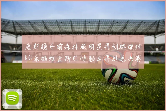 唐斯携手前森林狼明星再创辉煌继KG乐福维金斯巴特勒后再进总决赛