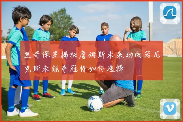 里奇保罗揭秘詹姆斯未来动向若尼克斯未能夺冠将如何选择