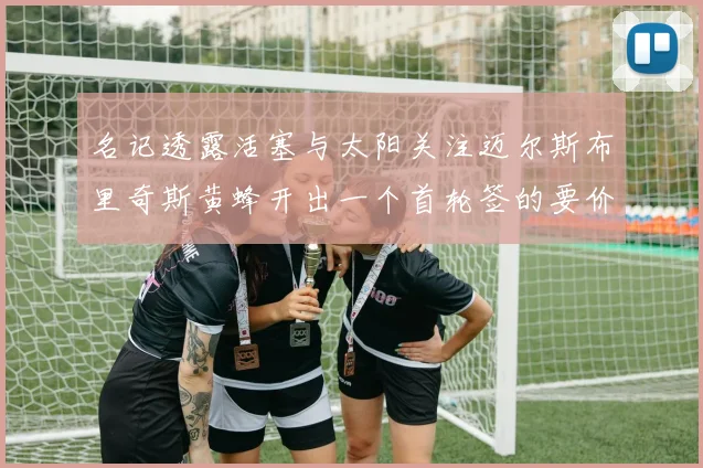 名记透露活塞与太阳关注迈尔斯布里奇斯黄蜂开出一个首轮签的要价