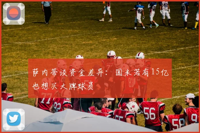 萨内蒂谈资金差异：国米若有15亿也想买大牌球员