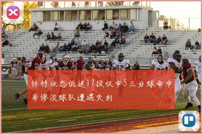 怀特状态低迷17投仅中5三分球命中率惨淡球队遭遇失利