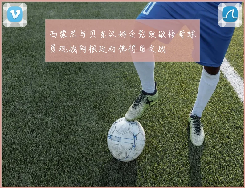 西蒙尼与贝克汉姆合影致敬传奇球员观战阿根廷对佛得角之战