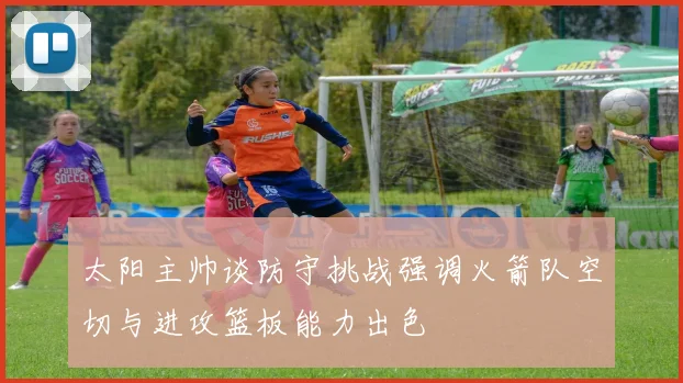 太阳主帅谈防守挑战强调火箭队空切与进攻篮板能力出色
