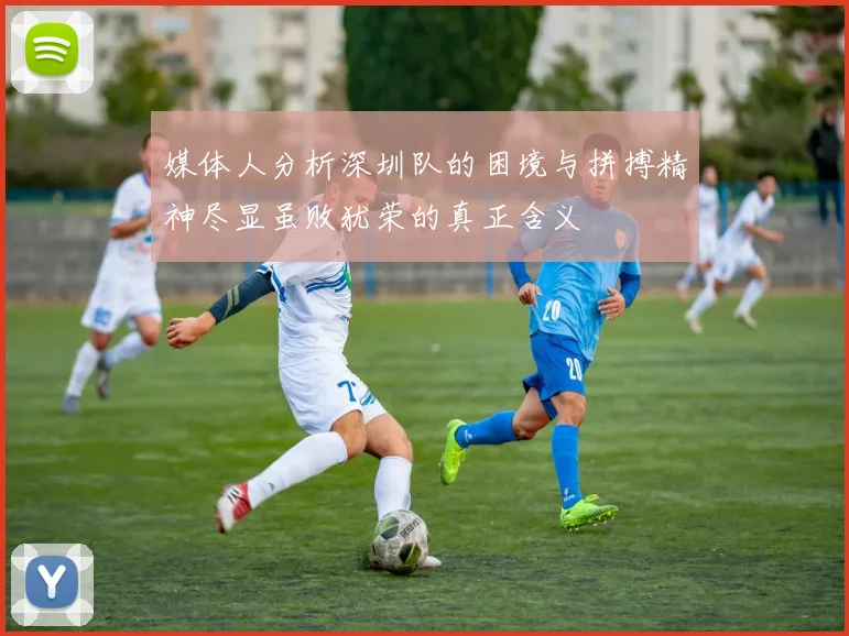 媒体人分析深圳队的困境与拼搏精神尽显虽败犹荣的真正含义
