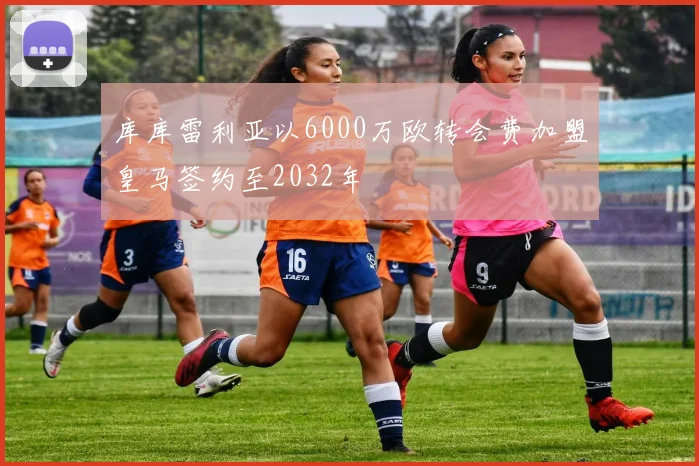 库库雷利亚以6000万欧转会费加盟皇马签约至2032年