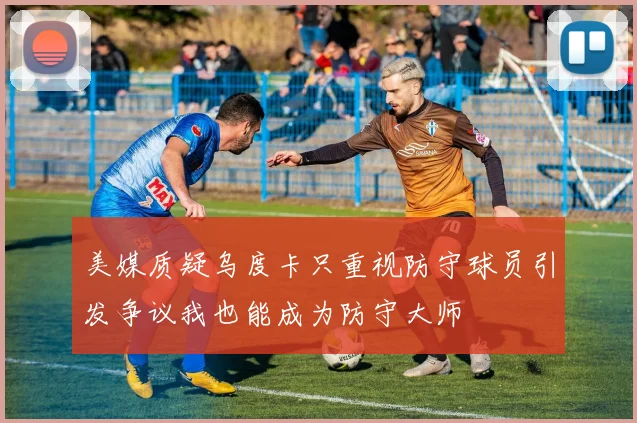 美媒质疑乌度卡只重视防守球员引发争议我也能成为防守大师