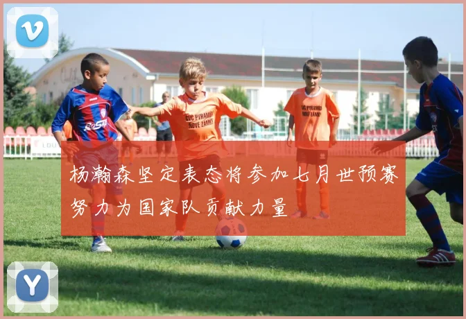 杨瀚森坚定表态将参加七月世预赛努力为国家队贡献力量