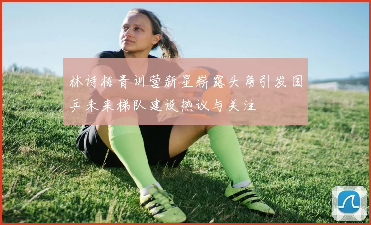 林诗栋青训营新星崭露头角引发国乒未来梯队建设热议与关注