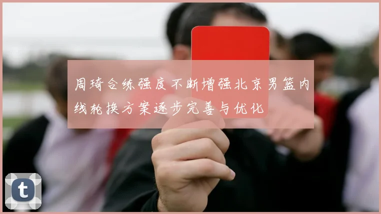 周琦合练强度不断增强北京男篮内线轮换方案逐步完善与优化